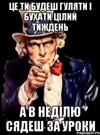 це ти будеш гуляти і бухати цілий тиждень а в неділю сядеш за уроки