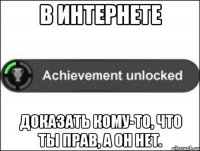 в интернете доказать кому-то, что ты прав, а он нет.