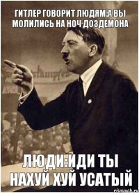 ГИТЛЕР ГОВОРИТ ЛЮДЯМ:А ВЫ МОЛИЛИСЬ НА НОЧ ДОЗДЕМОНА ЛЮДИ:ИДИ ТЫ НАХУЙ ХУЙ УСАТЫЙ