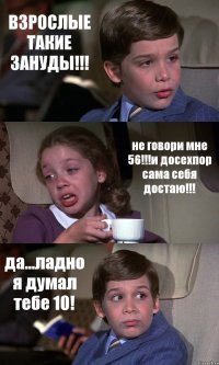 ВЗРОСЛЫЕ ТАКИЕ ЗАНУДЫ!!! не говори мне 56!!!и досехпор сама себя достаю!!! да...ладно я думал тебе 10!