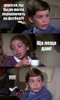 дорогая, ты бы не могла переключить на футбол?! Ща леща дам! !!!