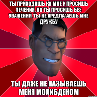 ты приходишь ко мне и просишь лечения, но ты просишь без уважения. ты не предлагаешь мне дружбу ты даже не называешь меня молибденом