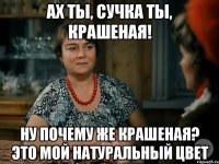 ах ты, сучка ты, крашеная! ну почему же крашеная? это мой натуральный цвет