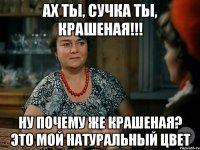 ах ты, сучка ты, крашеная!!! ну почему же крашеная? это мой натуральный цвет