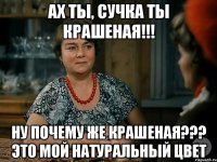 ах ты, сучка ты крашеная!!! ну почему же крашеная??? это мой натуральный цвет