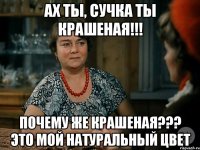 ах ты, сучка ты крашеная!!! почему же крашеная??? это мой натуральный цвет