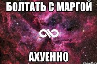 болтать с маргой ахуенно