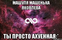 машуля машенька яковлева ты просто ахуенная:*