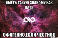 иметь такую знакому как катя офигенно,если честно))