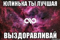 юлинька ты лучшая выздоравливай