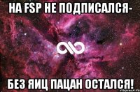 на fsp не подписался- без яиц пацан остался!