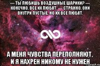 — ты любишь воздушные шарики? — конечно. все их любят. — странно. они внутри пустые, но их все любят. а меня чувства переполняют, и я нахрен никому не нужен