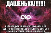 дашенька!!! всё наладиться,не расстраивайся ,всё будет офигенно!!! ведь у тебя есть друзья и семья!!!и самое главно не плачь!!!