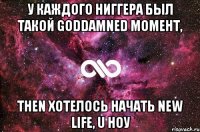 у каждого ниггера был такой goddamned момент, then хотелось начать new life, u ноу