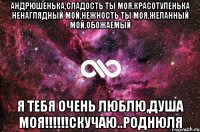 андрюшенька,сладость ты моя,красотуленька ненаглядный мой,нежность ты моя,желанный мой,обожаемый я тебя очень люблю,душа моя!!!скучаю..роднюля