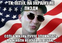 ти, пітух, на україну не пизди єслі б жизнь лучче зложилась, я б ніколи не уїхав, отвічаю...