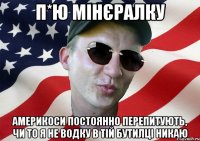 п*ю мінєралку америкоси постоянно перепитують, чи то я не водку в тій бутилці никаю