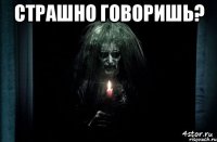 страшно говоришь? 