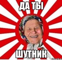 да ты шутник