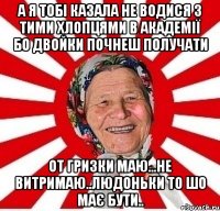 а я тобі казала не водися з тими хлопцями в академії бо двойки почнеш получати от гризки маю...не витримаю..людоньки то шо має бути..