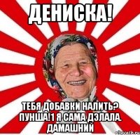 дениска! тебя добавки налить? пунша!1 я сама дэлала. дамашний