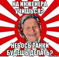 на инженера учишься? небось танки будешь делать?