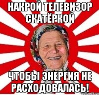 накрой телевизор скатёркой чтобы энергия не расходовалась!