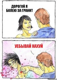 ДОРОГОЙ Я БОЛЕЮ ЗА ГРАНИТ УЕБЫВАЙ НАХУЙ