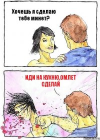 Хочешь я сделаю тебе минет? Иди на кухню,омлет сделай