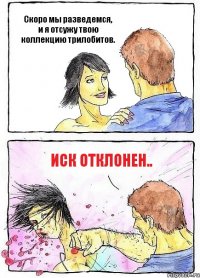 Скоро мы разведемся, и я отсужу твою коллекцию трилобитов. иск отклонен..