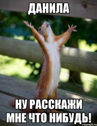 данила ну расскажи мне что нибудь!