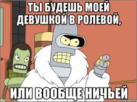 ты будешь моей девушкой в ролевой, или вообще ничьей