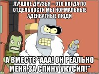 лучшие друзья – это когда по отдельности мы нормальные адекватные люди а вместе "aaa! он реально меня за спину укусил!"