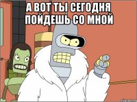 а вот ты сегодня пойдешь со мной 