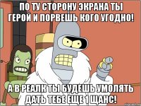 по ту сторону экрана ты герой и порвешь кого угодно! а в реалк ты будешь умолять дать тебе еще 1 щанс!