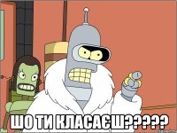  шо ти класаєш???