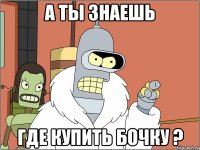 а ты знаешь где купить бочку ?