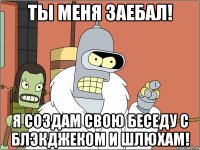 ты меня заебал! я создам свою беседу с блэкджеком и шлюхам!
