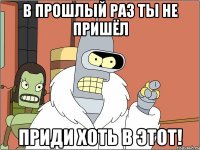 в прошлый раз ты не пришёл приди хоть в этот!