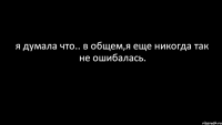 я думала что.. в общем,я еще никогда так не ошибалась.