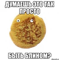 думаешь это так просто быть блином?