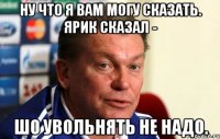 ну что я вам могу сказать. ярик сказал - шо увольнять не надо.