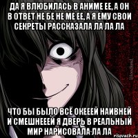 да я влюбилась в аниме ее, а он в ответ не бе не ме ее, а я ему свои секреты рассказала ла ла ла что бы было всё окееей наивней и смешнееей я дверь в реальный мир нарисовала ла ла