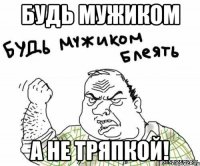 будь мужиком а не тряпкой!