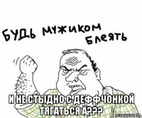  и не стыдно с деффчонкой тягаться а???