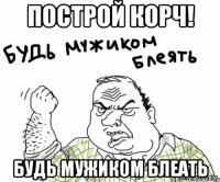 построй корч! будь мужиком блеать