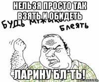 нельзя просто так взять и обидеть ларину бл*ть!