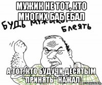 мужик не тот, кто многих баб ебал а тот, кто будучи десятым "принять" нажал