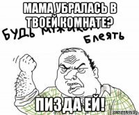 мама убралась в твоей комнате? пизда ей!