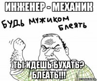 инженер - механик ты идешь бухать? блеать!!!